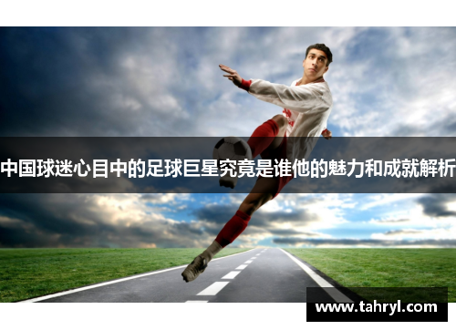 中国球迷心目中的足球巨星究竟是谁他的魅力和成就解析