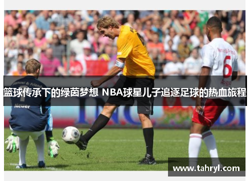 篮球传承下的绿茵梦想 NBA球星儿子追逐足球的热血旅程