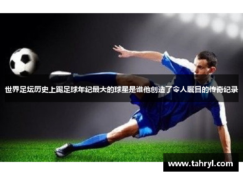 世界足坛历史上踢足球年纪最大的球星是谁他创造了令人瞩目的传奇纪录