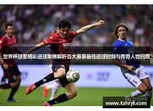 世界杯球星精彩进球集锦解析各大赛事最佳进球时刻与传奇人物回顾