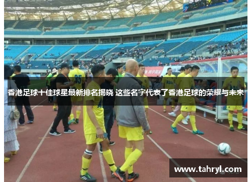 香港足球十佳球星最新排名揭晓 这些名字代表了香港足球的荣耀与未来
