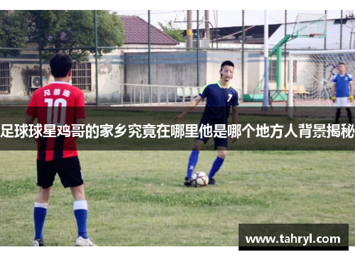 足球球星鸡哥的家乡究竟在哪里他是哪个地方人背景揭秘