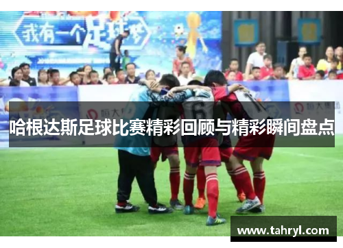 哈根达斯足球比赛精彩回顾与精彩瞬间盘点
