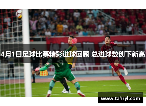 4月1日足球比赛精彩进球回顾 总进球数创下新高